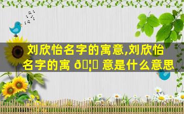 刘欣怡名字的寓意,刘欣怡名字的寓 🦈 意是什么意思